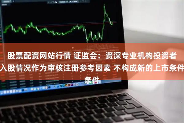 股票配资网站行情 证监会：资深专业机构投资者入股情况作为审核注册参考因素 不构成新的上市条件