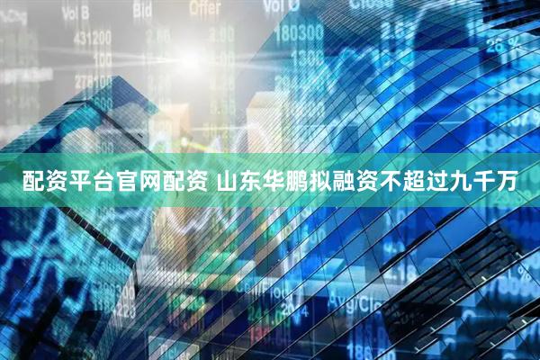 配资平台官网配资 山东华鹏拟融资不超过九千万