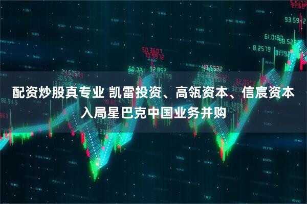 配资炒股真专业 凯雷投资、高瓴资本、信宸资本入局星巴克中国业务并购