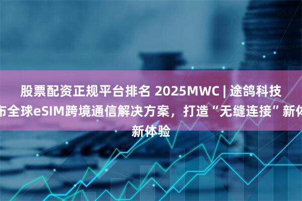 股票配资正规平台排名 2025MWC | 途鸽科技发布全球eSIM跨境通信解决方案，打造“无缝连接”新体验