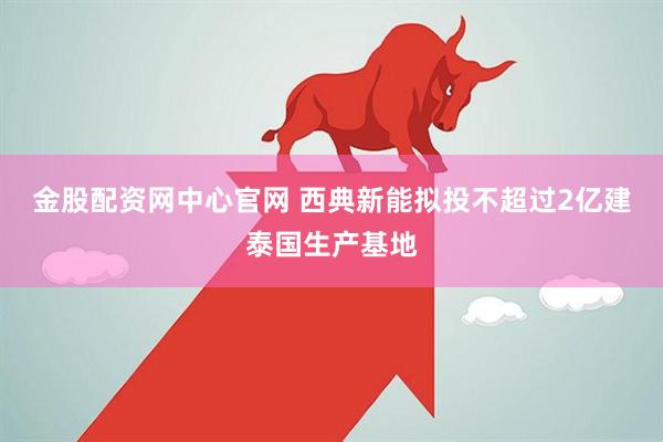 金股配资网中心官网 西典新能拟投不超过2亿建泰国生产基地