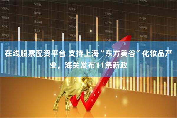 在线股票配资平台 支持上海“东方美谷”化妆品产业，海关发布11条新政