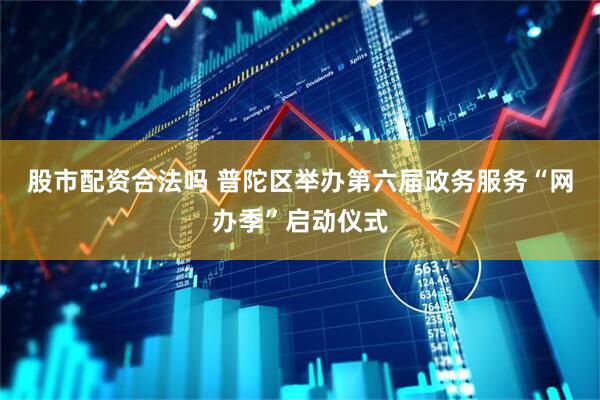 股市配资合法吗 普陀区举办第六届政务服务“网办季”启动仪式