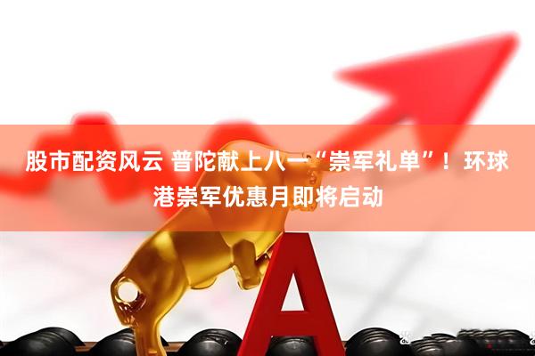 股市配资风云 普陀献上八一“崇军礼单”！环球港崇军优惠月即将启动
