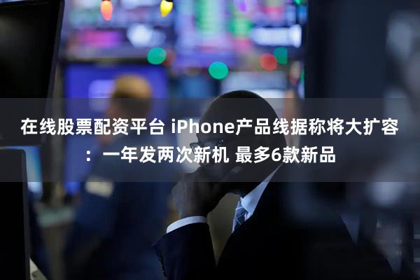 在线股票配资平台 iPhone产品线据称将大扩容：一年发两次新机 最多6款新品