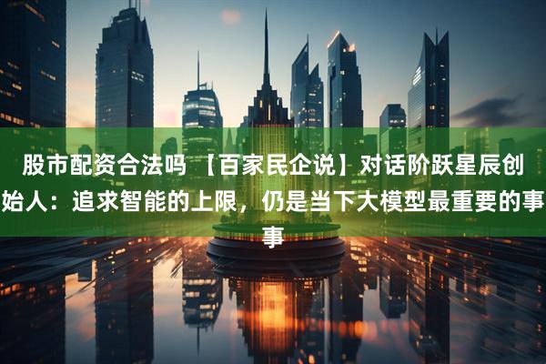 股市配资合法吗 【百家民企说】对话阶跃星辰创始人：追求智能的上限，仍是当下大模型最重要的事
