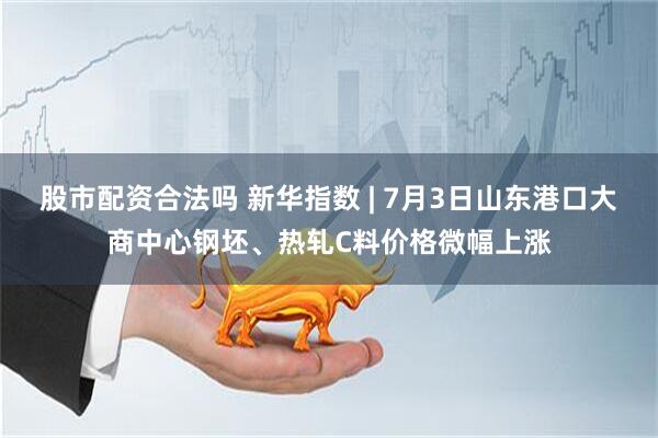 股市配资合法吗 新华指数 | 7月3日山东港口大商中心钢坯、热轧C料价格微幅上涨
