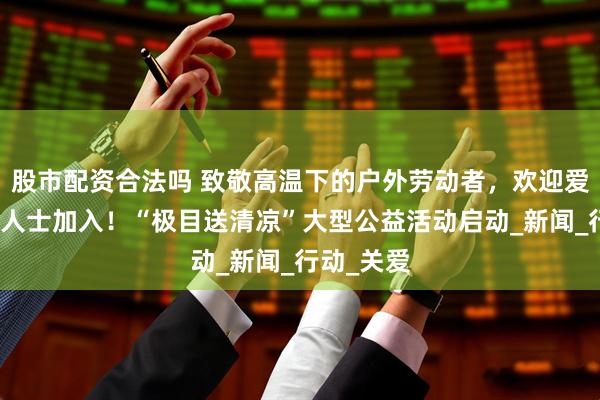 股市配资合法吗 致敬高温下的户外劳动者，欢迎爱心企业及人士加入！“极目送清凉”大型公益活动启动_新闻_行动_关爱