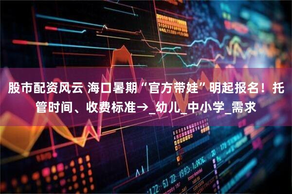 股市配资风云 海口暑期“官方带娃”明起报名！托管时间、收费标准→_幼儿_中小学_需求