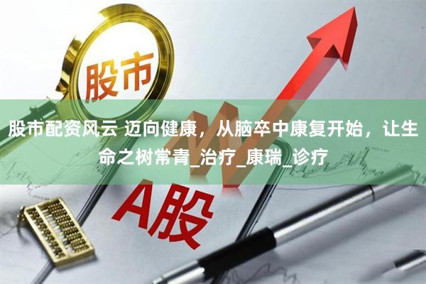 股市配资风云 迈向健康，从脑卒中康复开始，让生命之树常青_治疗_康瑞_诊疗