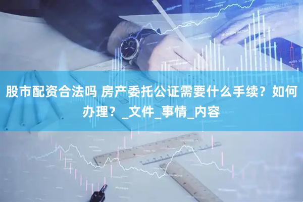 股市配资合法吗 房产委托公证需要什么手续？如何办理？_文件_事情_内容