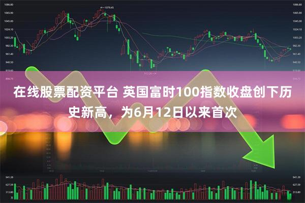 在线股票配资平台 英国富时100指数收盘创下历史新高，为6月12日以来首次