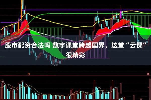 股市配资合法吗 数字课堂跨越国界，这堂“云课”很精彩