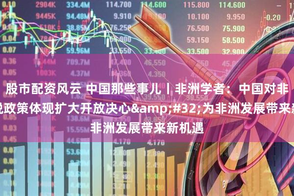 股市配资风云 中国那些事儿丨非洲学者：中国对非零关税政策体现扩大开放决心&#32;为非洲发展带来新机遇