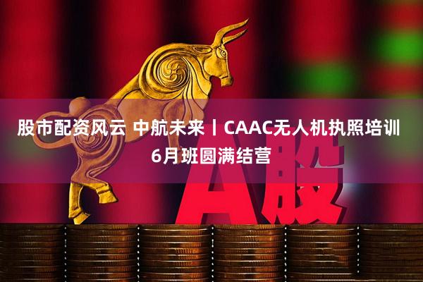 股市配资风云 中航未来丨CAAC无人机执照培训 6月班圆满结营