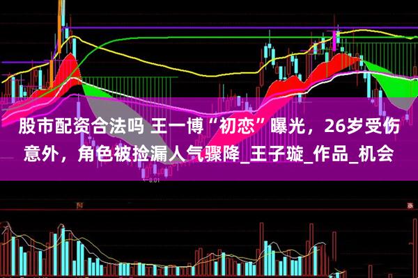 股市配资合法吗 王一博“初恋”曝光，26岁受伤意外，角色被捡漏人气骤降_王子璇_作品_机会