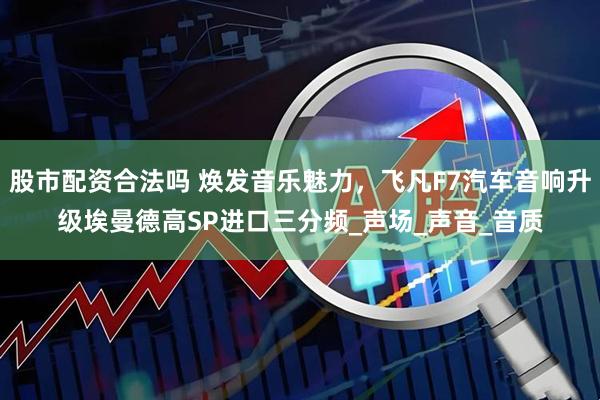 股市配资合法吗 焕发音乐魅力，飞凡F7汽车音响升级埃曼德高SP进口三分频_声场_声音_音质