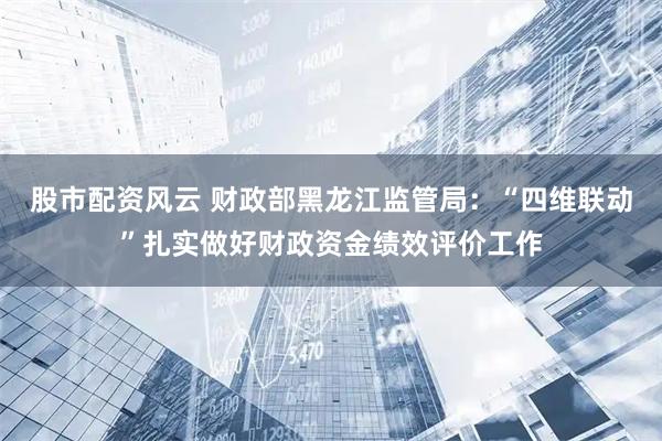 股市配资风云 财政部黑龙江监管局：“四维联动”扎实做好财政资金绩效评价工作