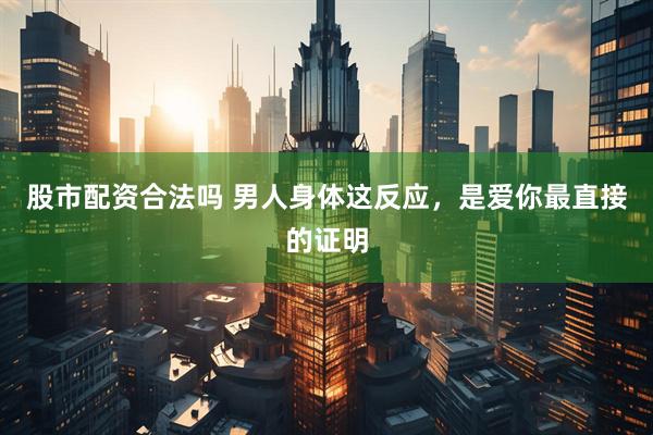 股市配资合法吗 男人身体这反应，是爱你最直接的证明