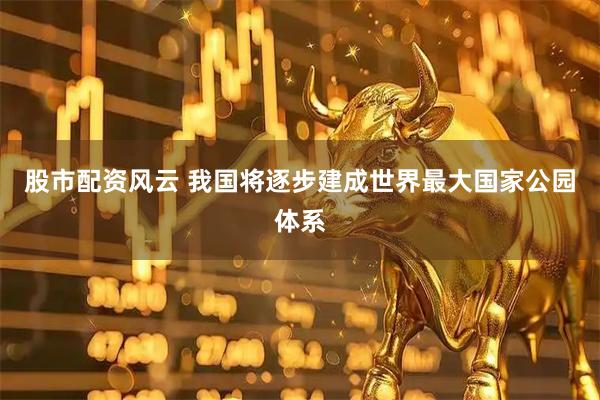 股市配资风云 我国将逐步建成世界最大国家公园体系