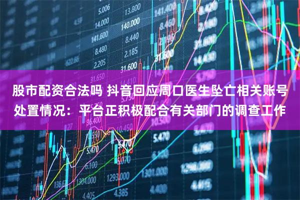 股市配资合法吗 抖音回应周口医生坠亡相关账号处置情况：平台正积极配合有关部门的调查工作