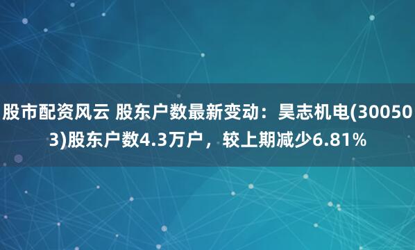 股市配资风云 股东户数最新变动：昊志机电(300503)股东户数4.3万户，较上期减少6.81%