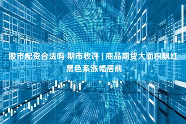 股市配资合法吗 期市收评 | 商品期货大面积飘红 黑色系涨幅居前