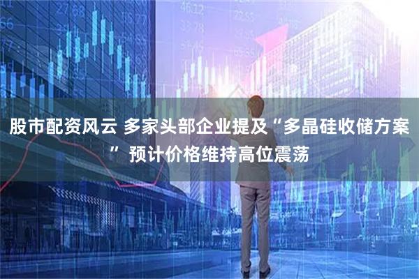 股市配资风云 多家头部企业提及“多晶硅收储方案” 预计价格维持高位震荡