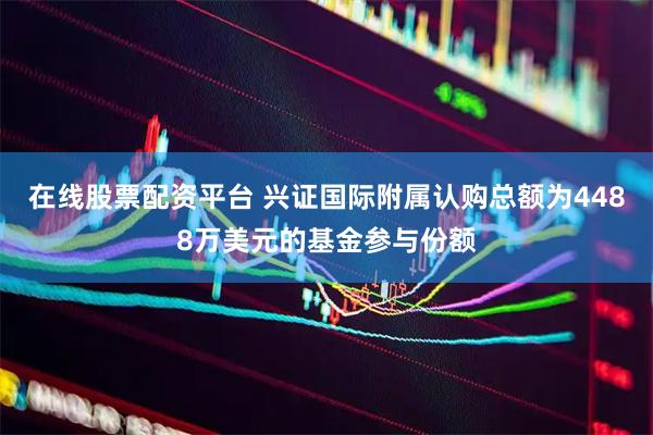 在线股票配资平台 兴证国际附属认购总额为4488万美元的基金参与份额