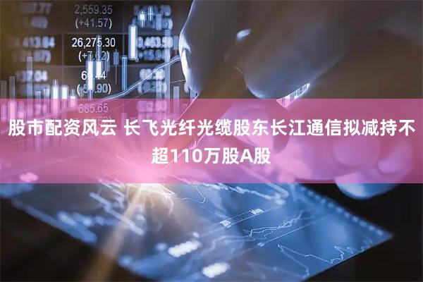 股市配资风云 长飞光纤光缆股东长江通信拟减持不超110万股A股