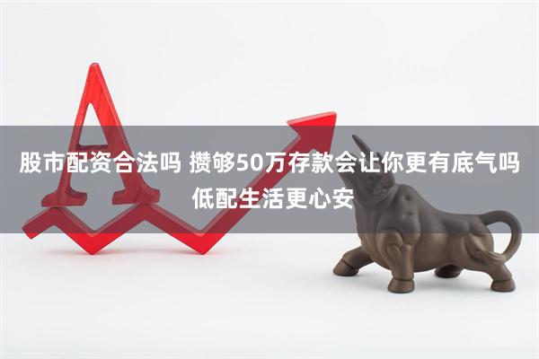 股市配资合法吗 攒够50万存款会让你更有底气吗 低配生活更心安
