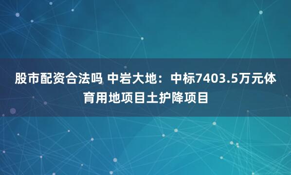 股市配资合法吗 中岩大地：中标7403.5万元体育用地项目土护降项目