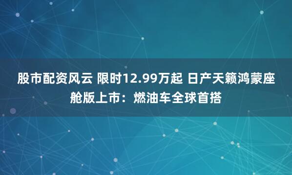 股市配资风云 限时12.99万起 日产天籁鸿蒙座舱版上市：燃油车全球首搭