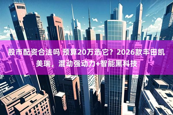 股市配资合法吗 预算20万选它？2026款丰田凯美瑞，混动强动力+智能黑科技