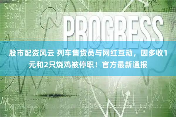 股市配资风云 列车售货员与网红互动，因多收1元和2只烧鸡被停职！官方最新通报