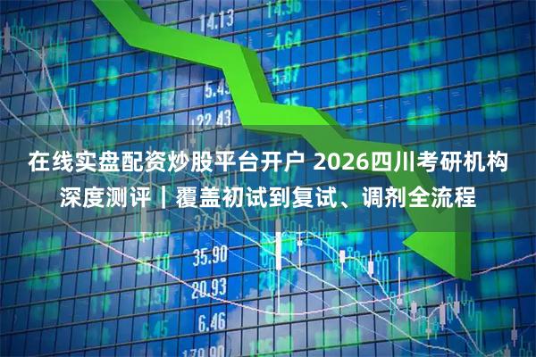 在线实盘配资炒股平台开户 2026四川考研机构深度测评｜覆盖初试到复试、调剂全流程